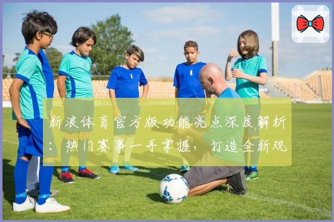 新浪体育官方版功能亮点深度解析：热门赛事一手掌握，打造全新观赛体验