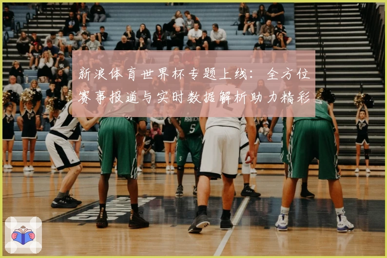 新浪体育世界杯专题上线：全方位赛事报道与实时数据解析助力精彩观赛体验