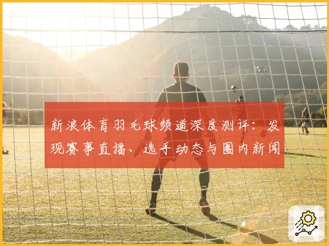 新浪体育羽毛球频道深度测评：发现赛事直播、选手动态与圈内新闻的全面体验