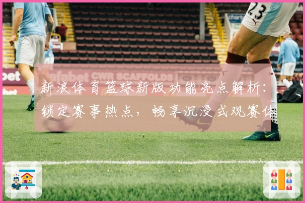 新浪体育篮球新版功能亮点解析:锁定赛事热点,畅享沉浸式观赛体验