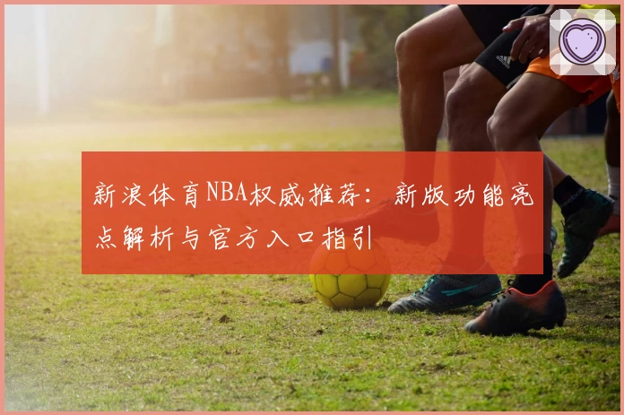 新浪体育NBA权威推荐：新版功能亮点解析与官方入口指引