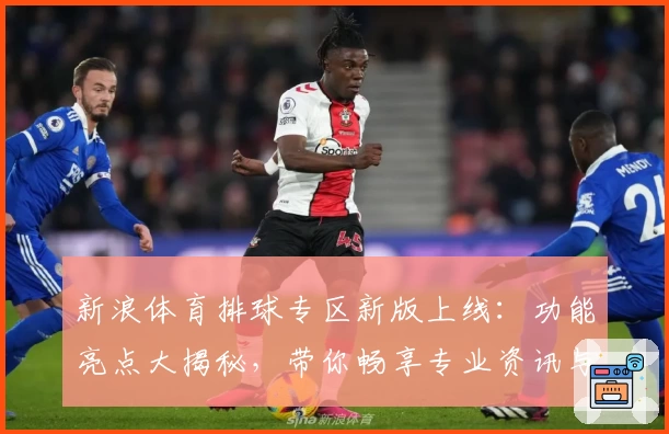 新浪体育排球专区新版上线：功能亮点大揭秘，带你畅享专业资讯与赛事实时追踪