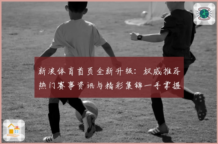 新浪体育首页全新升级：权威推荐热门赛事资讯与精彩集锦一手掌握