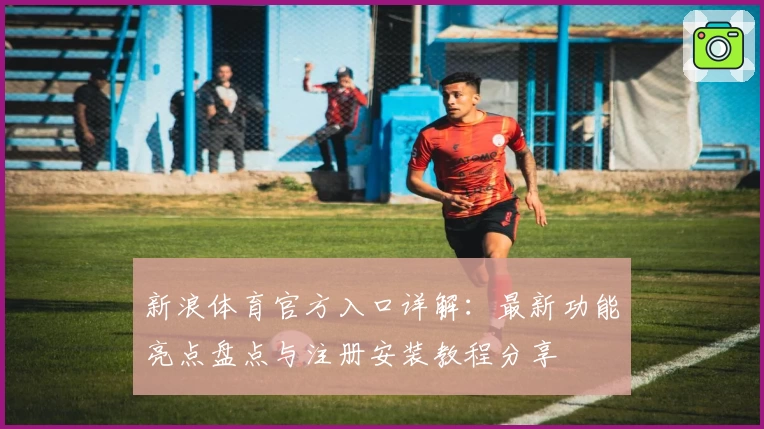 新浪体育官方入口详解：最新功能亮点盘点与注册安装教程分享